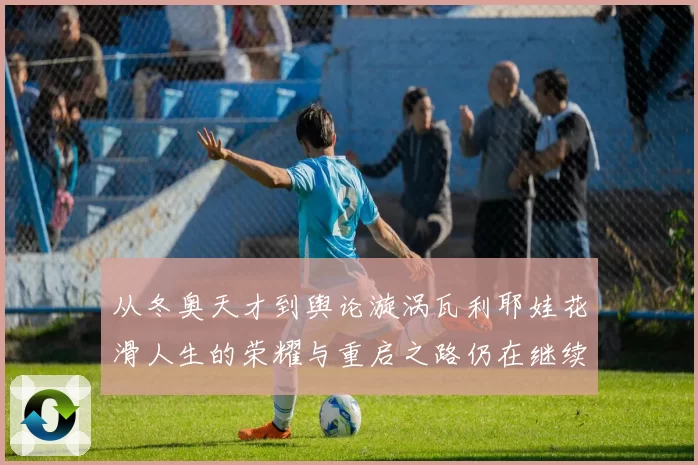 从冬奥天才到舆论漩涡瓦利耶娃花滑人生的荣耀与重启之路仍在继续
